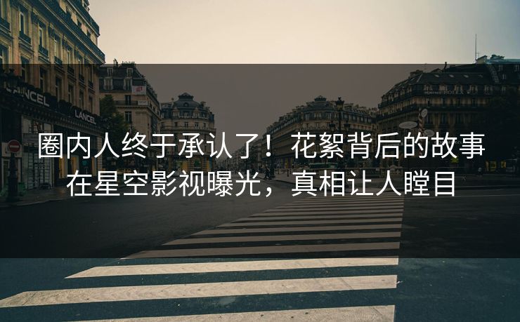 圈内人终于承认了！花絮背后的故事在星空影视曝光，真相让人瞠目