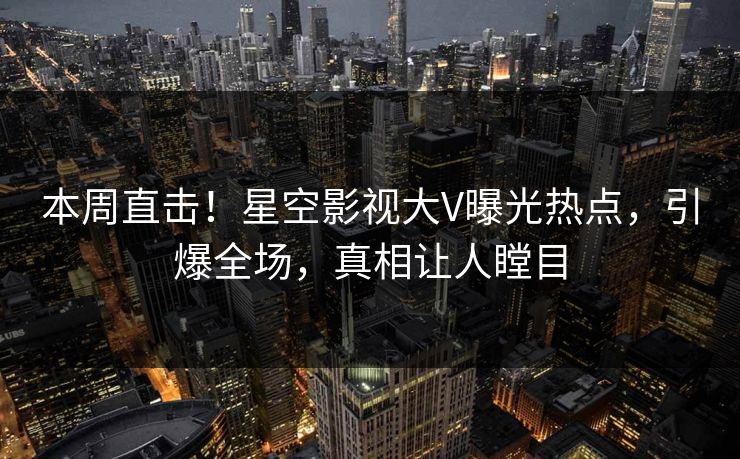 本周直击！星空影视大V曝光热点，引爆全场，真相让人瞠目