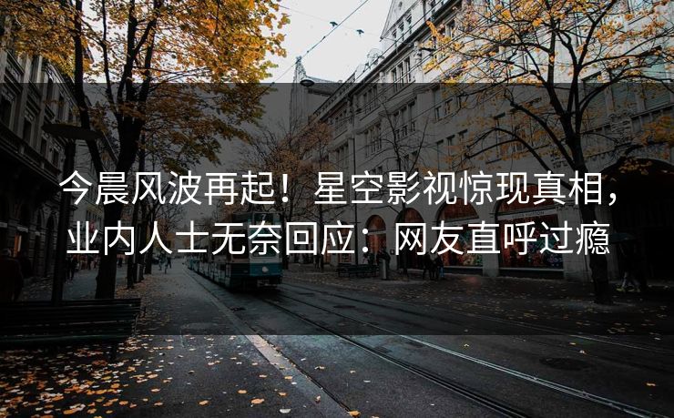 今晨风波再起！星空影视惊现真相，业内人士无奈回应：网友直呼过瘾