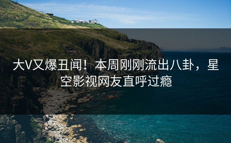 大V又爆丑闻！本周刚刚流出八卦，星空影视网友直呼过瘾