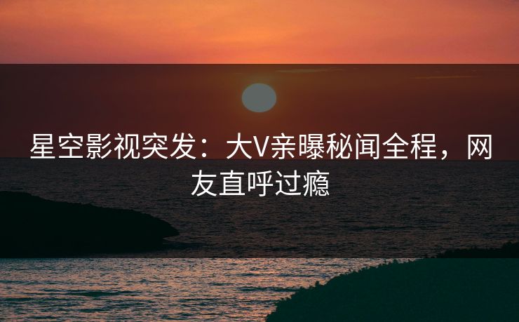 星空影视突发：大V亲曝秘闻全程，网友直呼过瘾