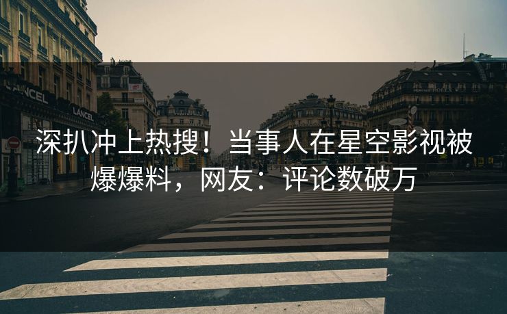 深扒冲上热搜！当事人在星空影视被爆爆料，网友：评论数破万