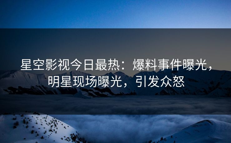 星空影视今日最热：爆料事件曝光，明星现场曝光，引发众怒