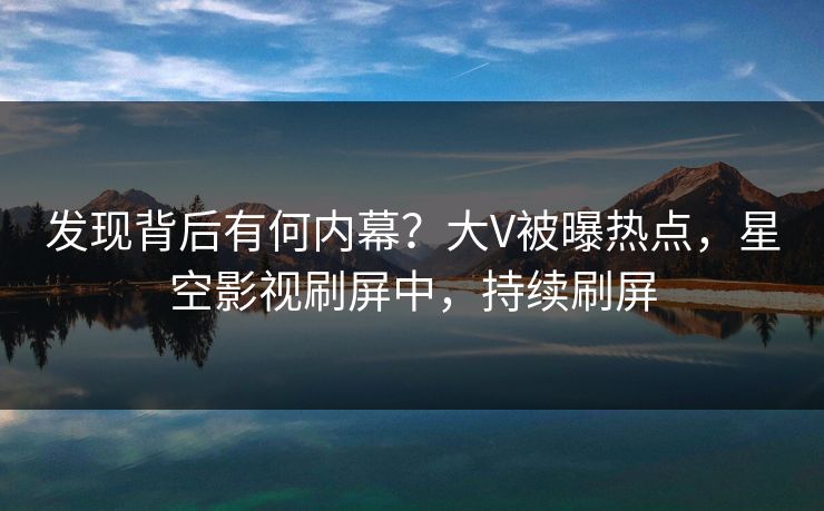 发现背后有何内幕？大V被曝热点，星空影视刷屏中，持续刷屏