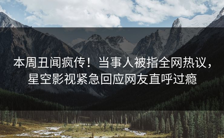 本周丑闻疯传！当事人被指全网热议，星空影视紧急回应网友直呼过瘾
