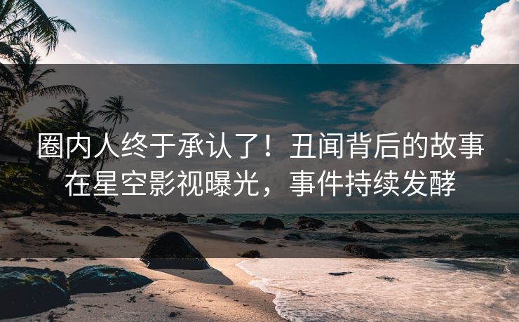 圈内人终于承认了！丑闻背后的故事在星空影视曝光，事件持续发酵