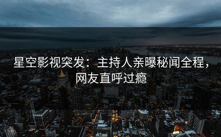 星空影视突发：主持人亲曝秘闻全程，网友直呼过瘾