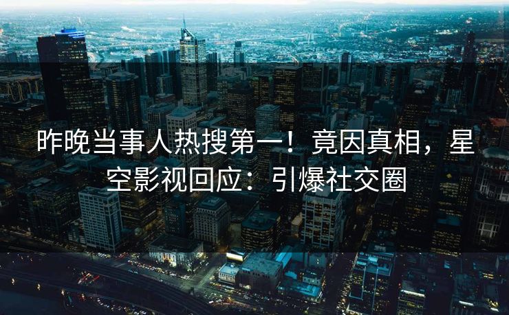 昨晚当事人热搜第一！竟因真相，星空影视回应：引爆社交圈