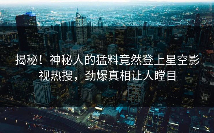 揭秘！神秘人的猛料竟然登上星空影视热搜，劲爆真相让人瞠目