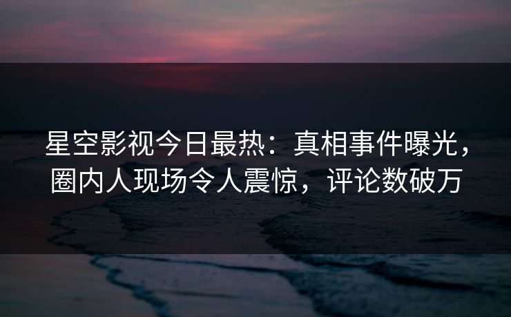 星空影视今日最热：真相事件曝光，圈内人现场令人震惊，评论数破万