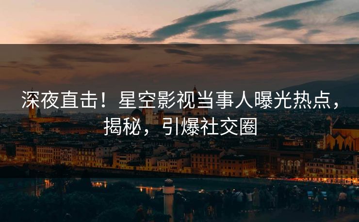 深夜直击！星空影视当事人曝光热点，揭秘，引爆社交圈