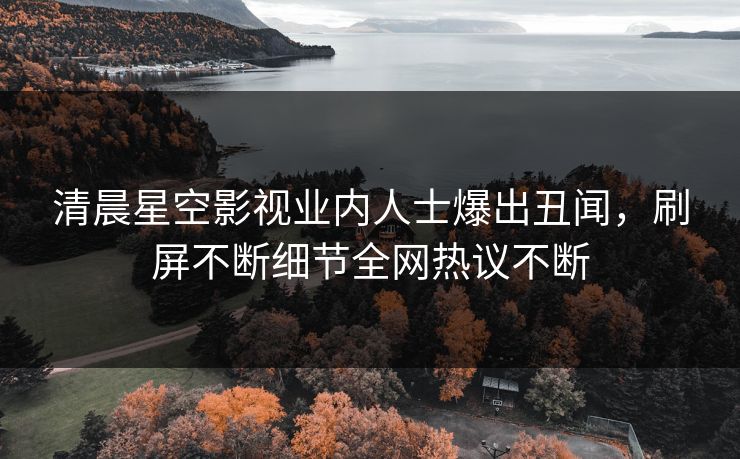 清晨星空影视业内人士爆出丑闻，刷屏不断细节全网热议不断