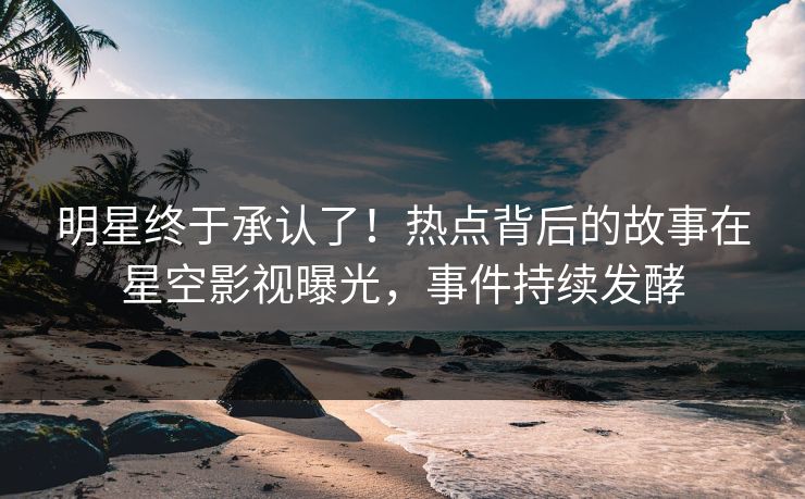 明星终于承认了！热点背后的故事在星空影视曝光，事件持续发酵