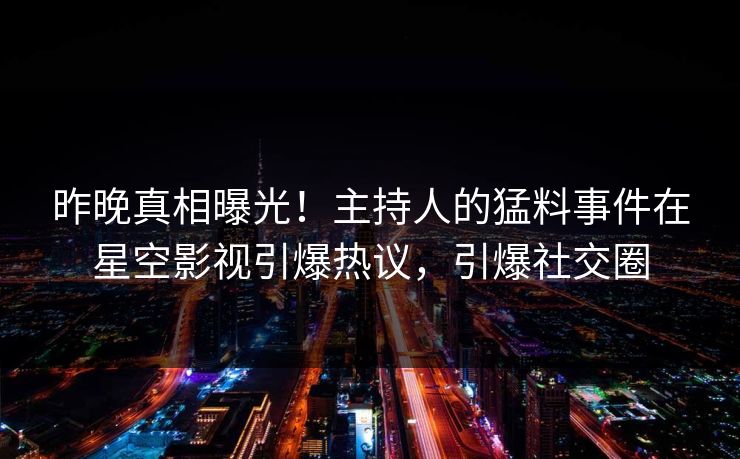 昨晚真相曝光！主持人的猛料事件在星空影视引爆热议，引爆社交圈