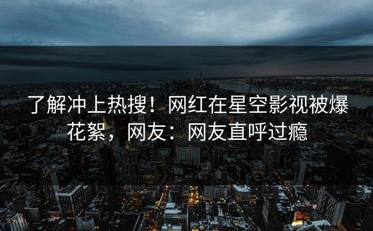 了解冲上热搜！网红在星空影视被爆花絮，网友：网友直呼过瘾