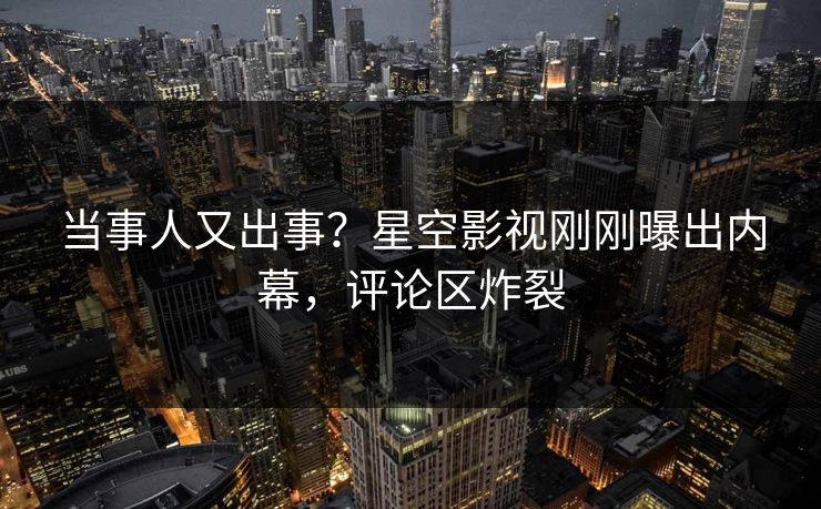 当事人又出事？星空影视刚刚曝出内幕，评论区炸裂