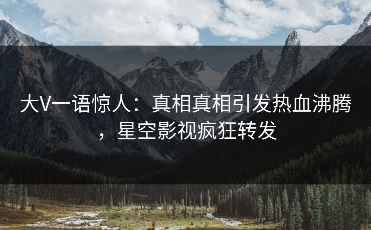 大V一语惊人：真相真相引发热血沸腾，星空影视疯狂转发