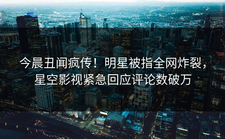 今晨丑闻疯传！明星被指全网炸裂，星空影视紧急回应评论数破万