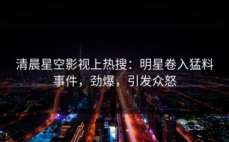 清晨星空影视上热搜：明星卷入猛料事件，劲爆，引发众怒