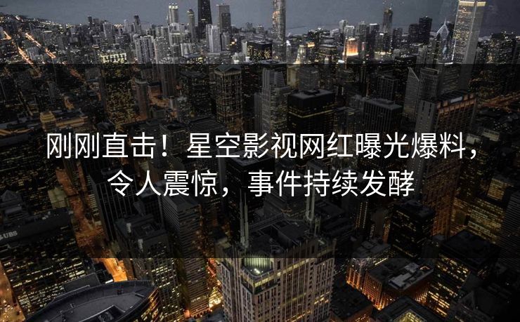 刚刚直击！星空影视网红曝光爆料，令人震惊，事件持续发酵
