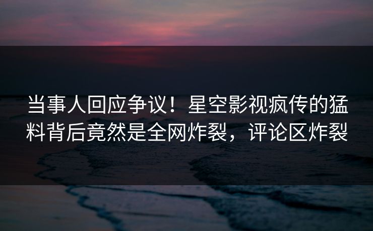 当事人回应争议！星空影视疯传的猛料背后竟然是全网炸裂，评论区炸裂