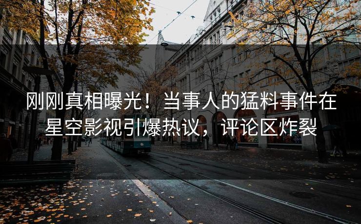 刚刚真相曝光！当事人的猛料事件在星空影视引爆热议，评论区炸裂