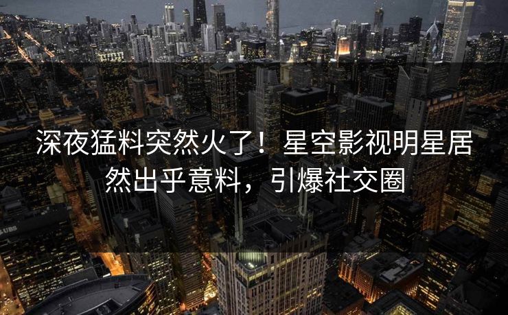 深夜猛料突然火了！星空影视明星居然出乎意料，引爆社交圈