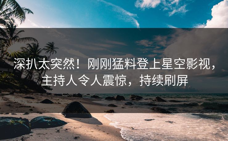 深扒太突然！刚刚猛料登上星空影视，主持人令人震惊，持续刷屏