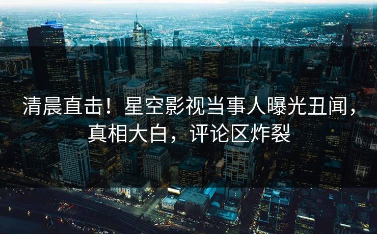 清晨直击！星空影视当事人曝光丑闻，真相大白，评论区炸裂