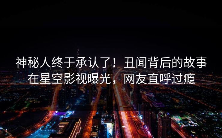 神秘人终于承认了！丑闻背后的故事在星空影视曝光，网友直呼过瘾