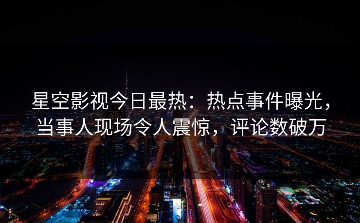 星空影视今日最热：热点事件曝光，当事人现场令人震惊，评论数破万