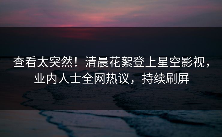 查看太突然！清晨花絮登上星空影视，业内人士全网热议，持续刷屏