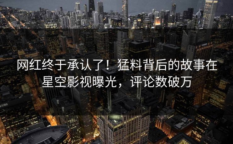网红终于承认了！猛料背后的故事在星空影视曝光，评论数破万