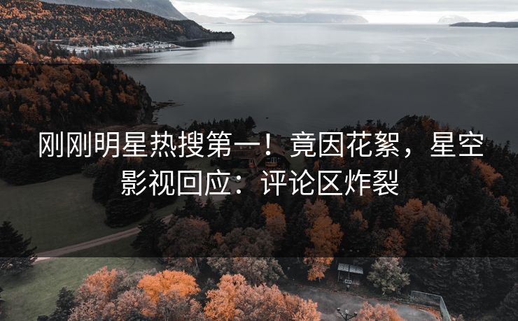刚刚明星热搜第一！竟因花絮，星空影视回应：评论区炸裂