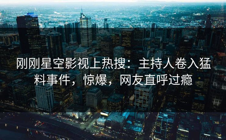 刚刚星空影视上热搜：主持人卷入猛料事件，惊爆，网友直呼过瘾