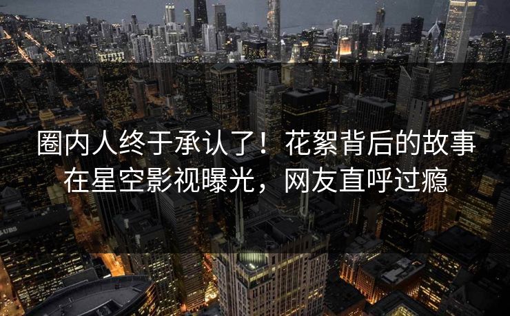 圈内人终于承认了！花絮背后的故事在星空影视曝光，网友直呼过瘾