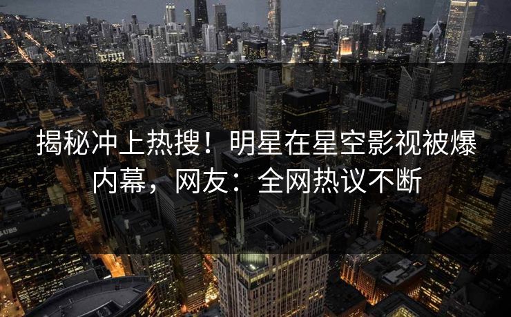 揭秘冲上热搜！明星在星空影视被爆内幕，网友：全网热议不断