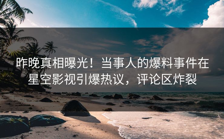昨晚真相曝光！当事人的爆料事件在星空影视引爆热议，评论区炸裂