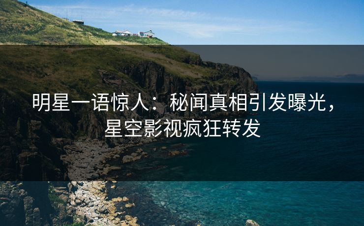 明星一语惊人：秘闻真相引发曝光，星空影视疯狂转发