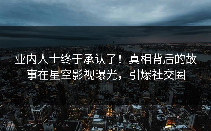 业内人士终于承认了！真相背后的故事在星空影视曝光，引爆社交圈