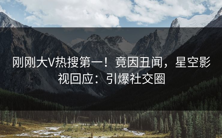 刚刚大V热搜第一！竟因丑闻，星空影视回应：引爆社交圈