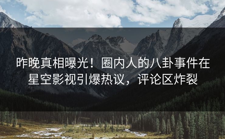 昨晚真相曝光！圈内人的八卦事件在星空影视引爆热议，评论区炸裂