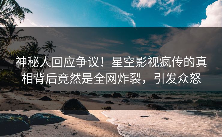 神秘人回应争议！星空影视疯传的真相背后竟然是全网炸裂，引发众怒