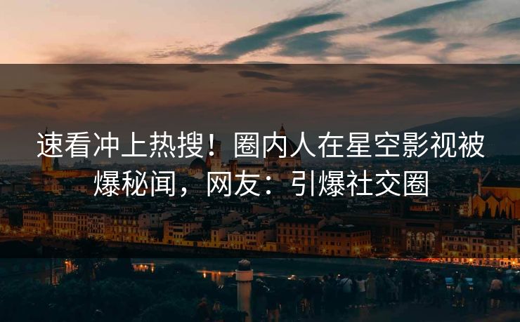 速看冲上热搜！圈内人在星空影视被爆秘闻，网友：引爆社交圈