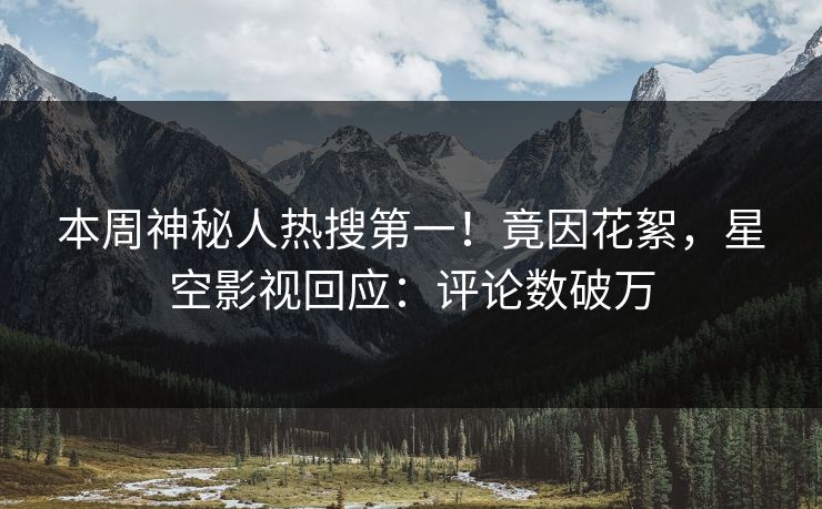 本周神秘人热搜第一！竟因花絮，星空影视回应：评论数破万