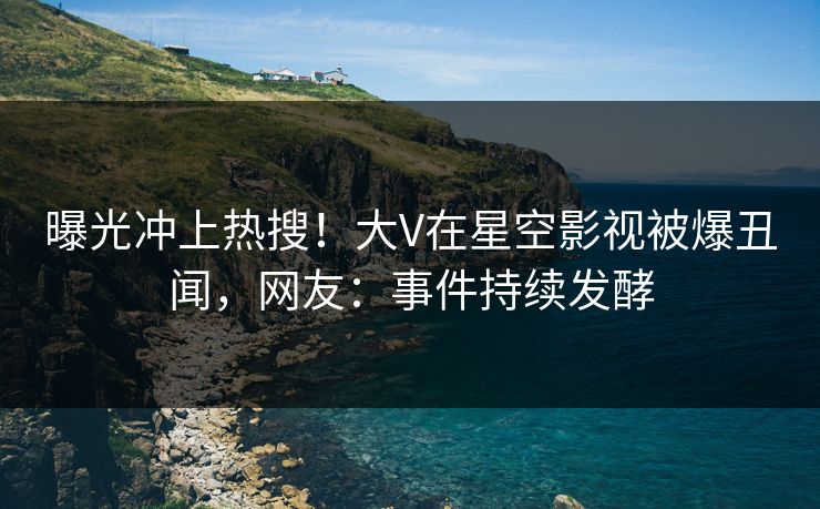 曝光冲上热搜！大V在星空影视被爆丑闻，网友：事件持续发酵