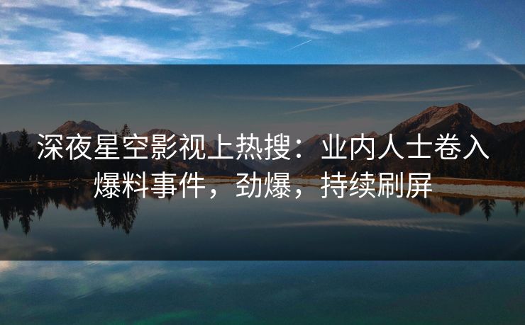 深夜星空影视上热搜：业内人士卷入爆料事件，劲爆，持续刷屏