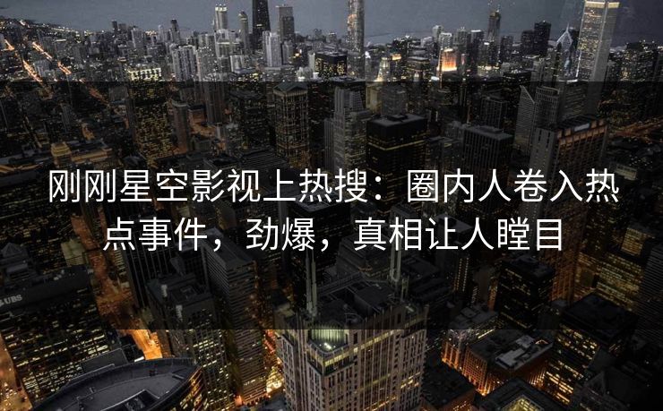 刚刚星空影视上热搜：圈内人卷入热点事件，劲爆，真相让人瞠目