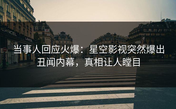 当事人回应火爆：星空影视突然爆出丑闻内幕，真相让人瞠目