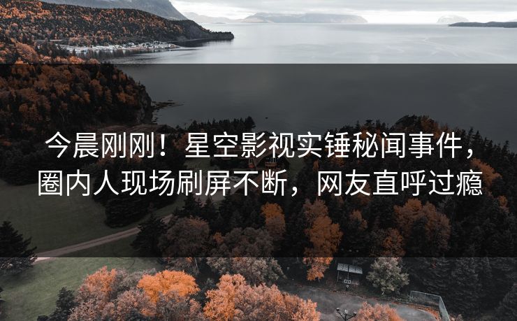 今晨刚刚！星空影视实锤秘闻事件，圈内人现场刷屏不断，网友直呼过瘾